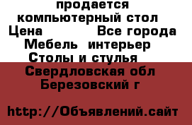 продается компьютерный стол › Цена ­ 1 000 - Все города Мебель, интерьер » Столы и стулья   . Свердловская обл.,Березовский г.